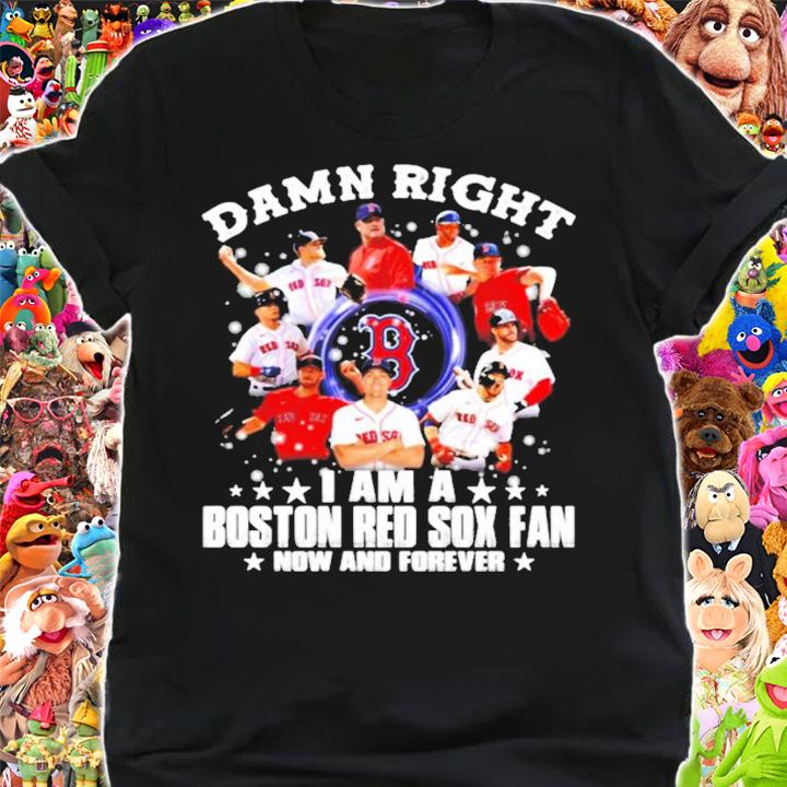 Damn right I am a Boston Red Sox fan now and forever t-shirt shirt